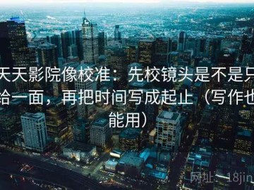 天天影院像校准：先校镜头是不是只给一面，再把时间写成起止（写作也能用）