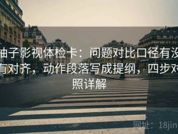 柚子影视体检卡：问题对比口径有没有对齐，动作段落写成提纲，四步对照详解