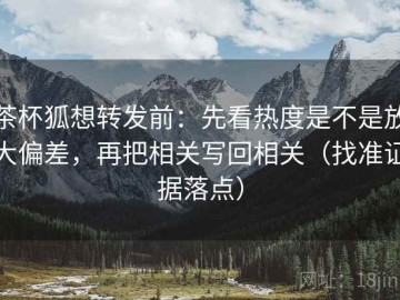 茶杯狐想转发前：先看热度是不是放大偏差，再把相关写回相关（找准证据落点）