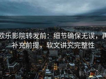 欧乐影院转发前：细节确保无误，再补充前提，软文讲究完整性