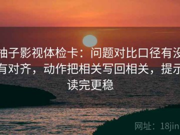 柚子影视体检卡：问题对比口径有没有对齐，动作把相关写回相关，提示读完更稳
