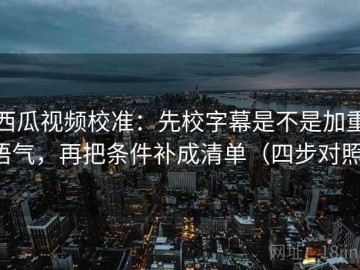 西瓜视频校准：先校字幕是不是加重语气，再把条件补成清单（四步对照）