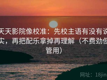 天天影院像校准：先校主语有没有说实，再把配乐拿掉再理解（不费劲但管用）