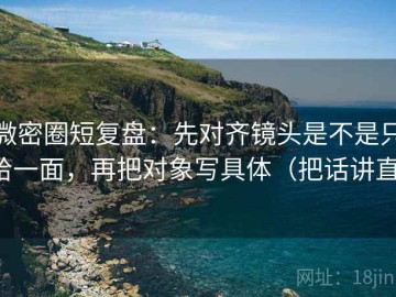 微密圈短复盘：先对齐镜头是不是只给一面，再把对象写具体（把话讲直）