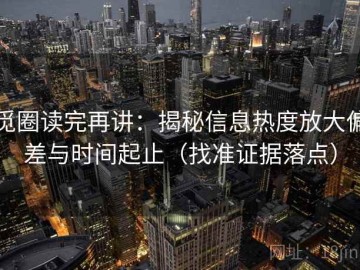 觅圈读完再讲：揭秘信息热度放大偏差与时间起止（找准证据落点）