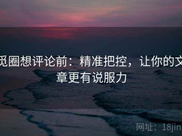 觅圈想评论前：精准把控，让你的文章更有说服力