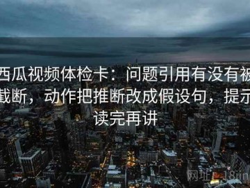 西瓜视频体检卡：问题引用有没有被截断，动作把推断改成假设句，提示读完再讲