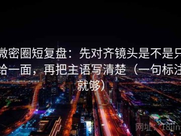微密圈短复盘：先对齐镜头是不是只给一面，再把主语写清楚（一句标注就够）