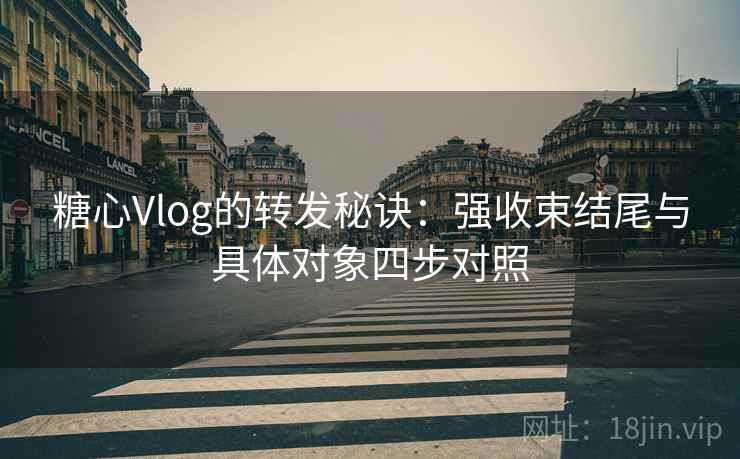 糖心Vlog的转发秘诀：强收束结尾与具体对象四步对照
