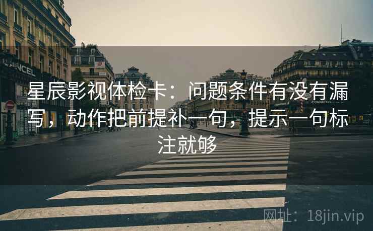 星辰影视体检卡：问题条件有没有漏写，动作把前提补一句，提示一句标注就够