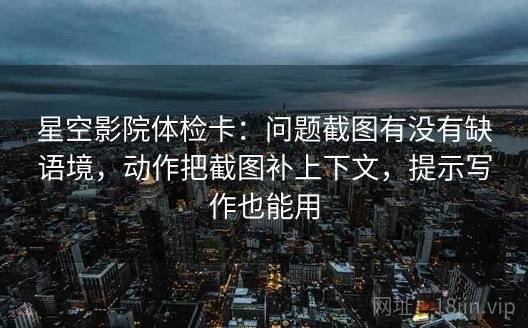 星空影院体检卡：问题截图有没有缺语境，动作把截图补上下文，提示写作也能用