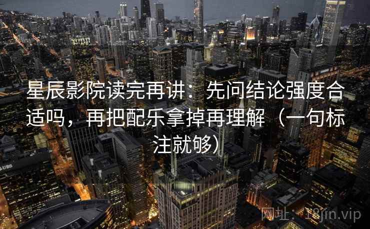 星辰影院读完再讲：先问结论强度合适吗，再把配乐拿掉再理解（一句标注就够）