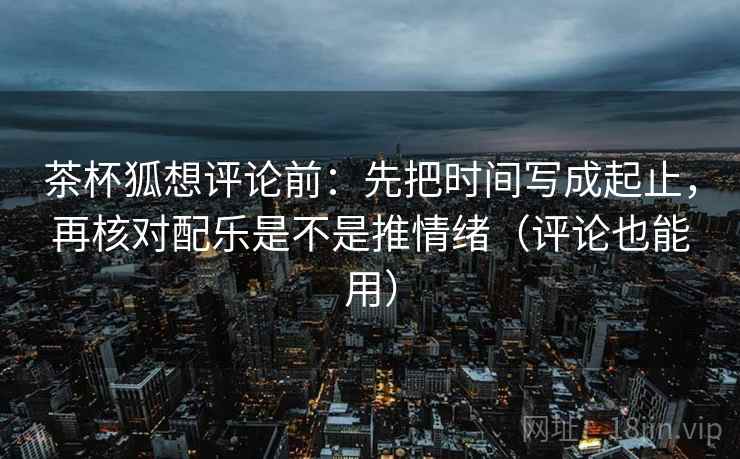 茶杯狐想评论前：先把时间写成起止，再核对配乐是不是推情绪（评论也能用）