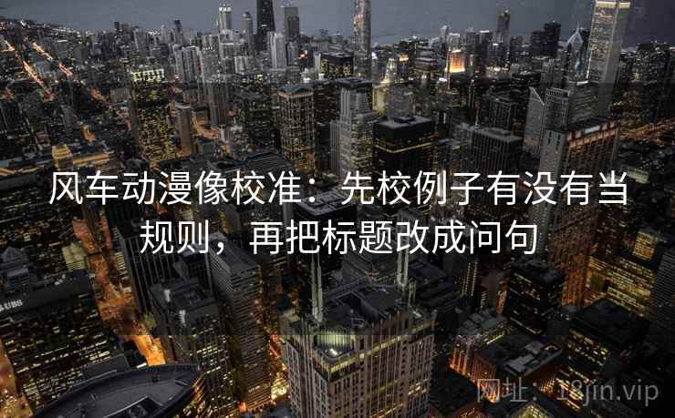 风车动漫像校准：先校例子有没有当规则，再把标题改成问句