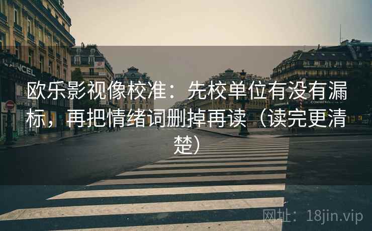 欧乐影视像校准:先校单位有没有漏标,再把情绪词删掉再读(读完更清楚) 欧乐影视像校准:先校单位有没有漏标,再把情绪词删掉再读(读完更清楚)