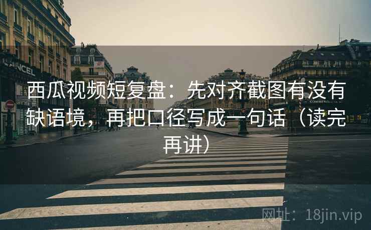 西瓜视频短复盘：先对齐截图有没有缺语境，再把口径写成一句话（读完再讲）