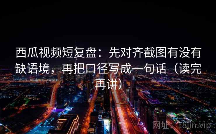 西瓜视频短复盘：先对齐截图有没有缺语境，再把口径写成一句话（读完再讲）