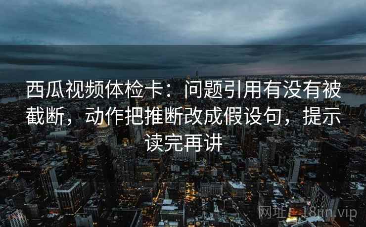 西瓜视频体检卡：问题引用有没有被截断，动作把推断改成假设句，提示读完再讲