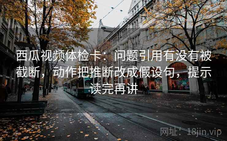 西瓜视频体检卡：问题引用有没有被截断，动作把推断改成假设句，提示读完再讲