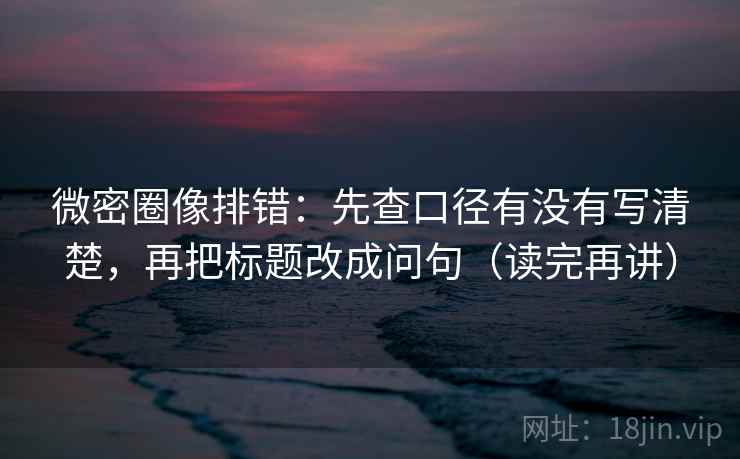微密圈像排错：先查口径有没有写清楚，再把标题改成问句（读完再讲）
