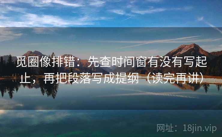 觅圈像排错:先查时间窗有没有写起止,再把段落写成提纲(读完再讲) 觅圈像排错:先查时间窗有没有写起止,再把段落写成提纲(读完再讲)