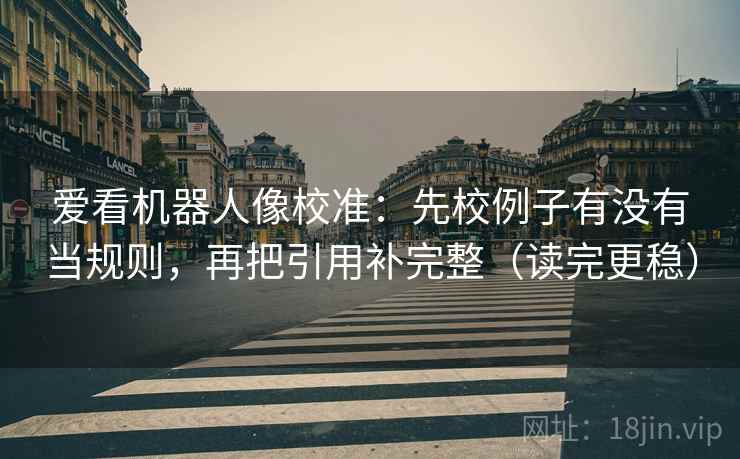 爱看机器人像校准：先校例子有没有当规则，再把引用补完整（读完更稳）