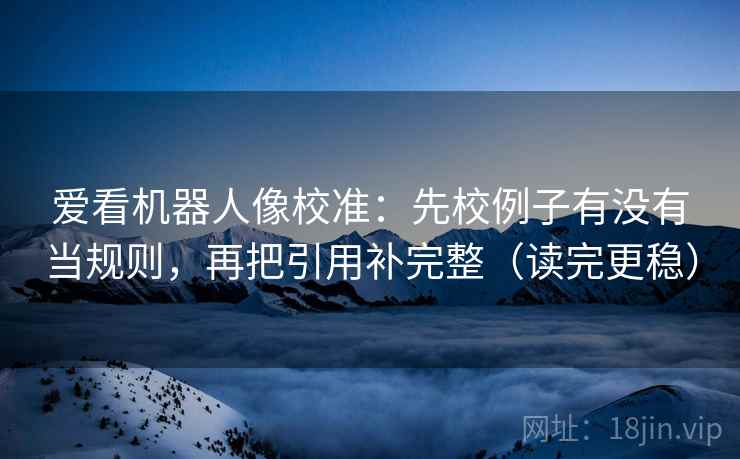 爱看机器人像校准：先校例子有没有当规则，再把引用补完整（读完更稳）