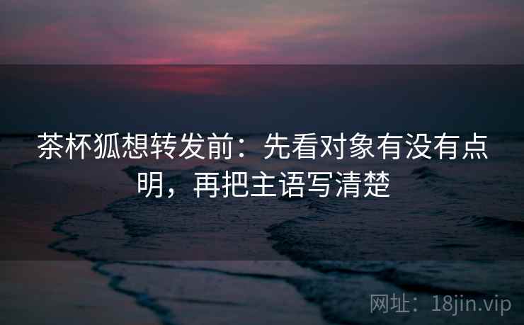 茶杯狐想转发前:先看对象有没有点明,再把主语写清楚 茶杯狐想转发前:先看对象有没有点明,再把主语写清楚