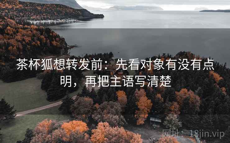 茶杯狐想转发前:先看对象有没有点明,再把主语写清楚 茶杯狐想转发前:先看对象有没有点明,再把主语写清楚