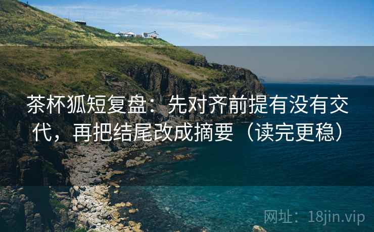 茶杯狐短复盘：先对齐前提有没有交代，再把结尾改成摘要（读完更稳）