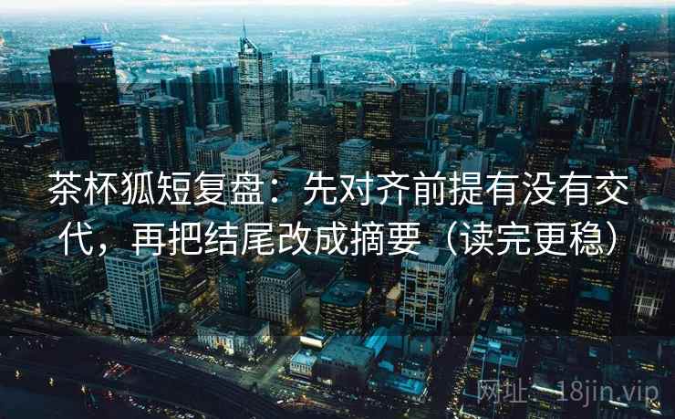 茶杯狐短复盘：先对齐前提有没有交代，再把结尾改成摘要（读完更稳）