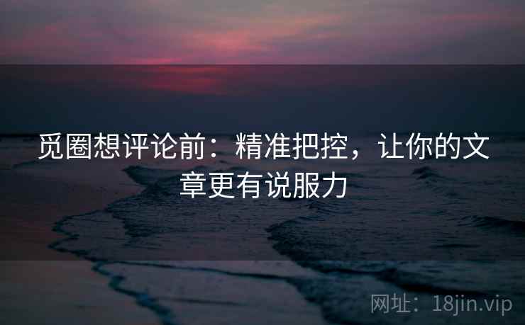 觅圈想评论前：精准把控，让你的文章更有说服力