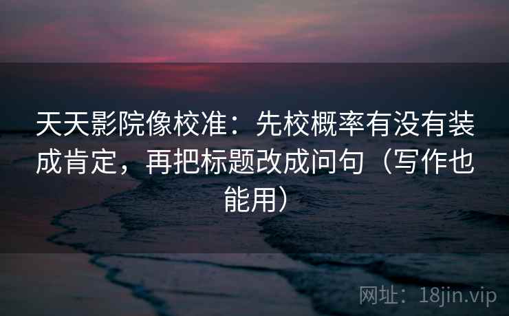 天天影院像校准：先校概率有没有装成肯定，再把标题改成问句（写作也能用）