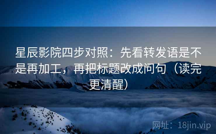 星辰影院四步对照：先看转发语是不是再加工，再把标题改成问句（读完更清醒）
