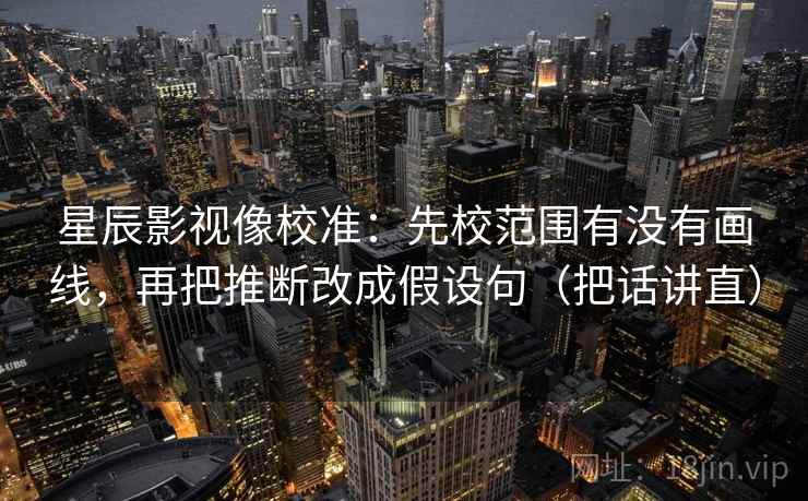 星辰影视像校准：先校范围有没有画线，再把推断改成假设句（把话讲直）