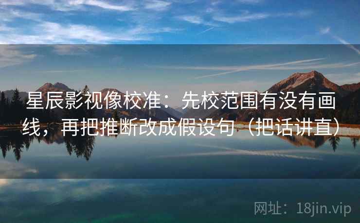 星辰影视像校准：先校范围有没有画线，再把推断改成假设句（把话讲直）