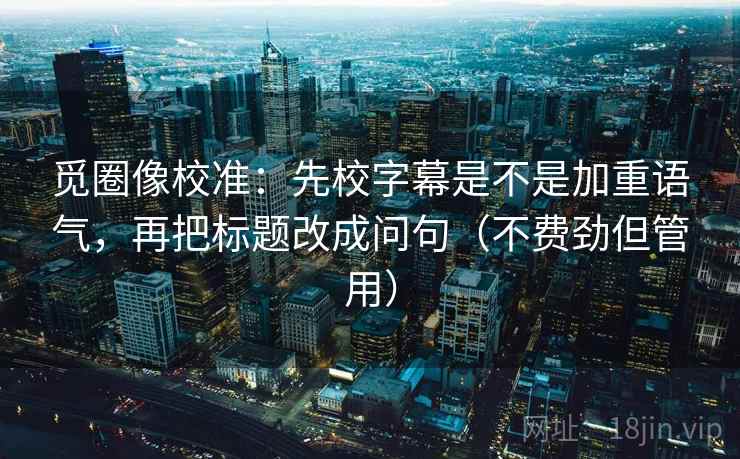 觅圈像校准：先校字幕是不是加重语气，再把标题改成问句（不费劲但管用）