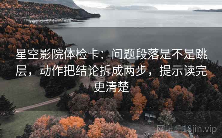 星空影院体检卡：问题段落是不是跳层，动作把结论拆成两步，提示读完更清楚