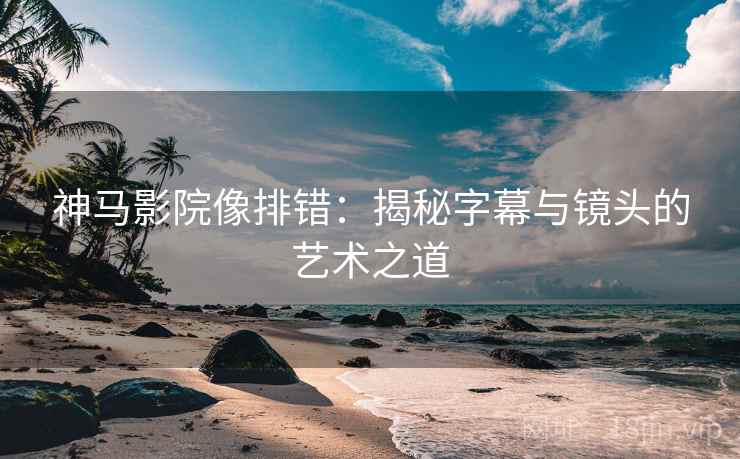 神马影院像排错：揭秘字幕与镜头的艺术之道