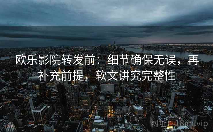 欧乐影院转发前：细节确保无误，再补充前提，软文讲究完整性