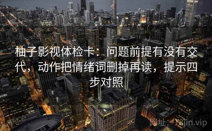 柚子影视体检卡：问题前提有没有交代，动作把情绪词删掉再读，提示四步对照