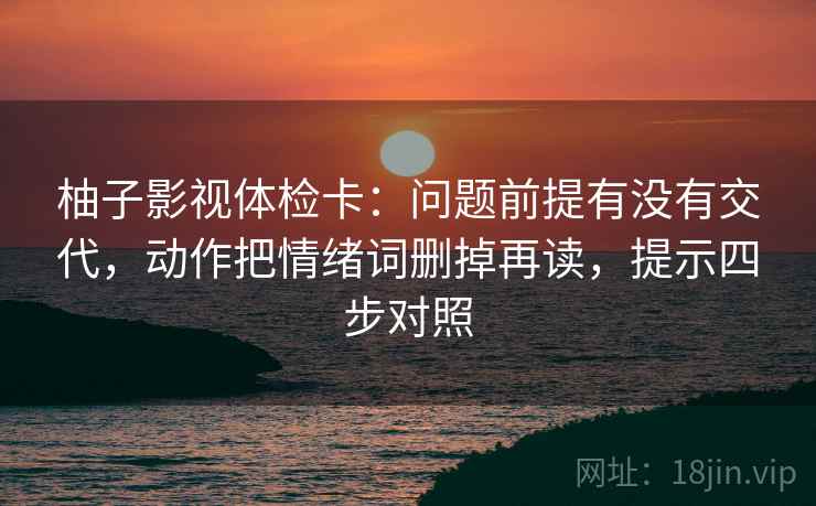柚子影视体检卡：问题前提有没有交代，动作把情绪词删掉再读，提示四步对照