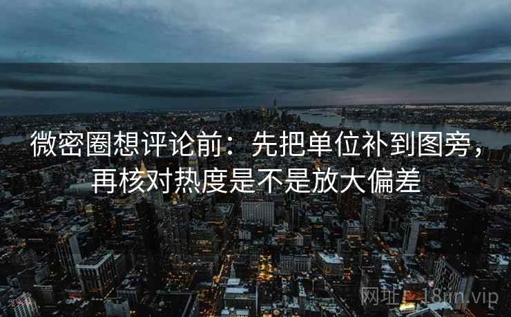 微密圈想评论前：先把单位补到图旁，再核对热度是不是放大偏差