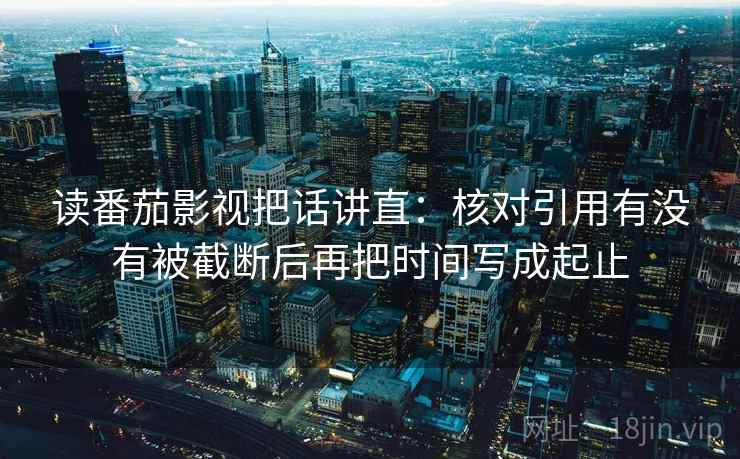 读番茄影视把话讲直：核对引用有没有被截断后再把时间写成起止