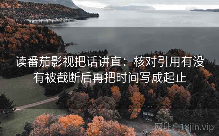 读番茄影视把话讲直：核对引用有没有被截断后再把时间写成起止