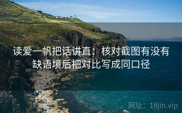 读爱一帆把话讲直：核对截图有没有缺语境后把对比写成同口径