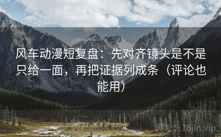 风车动漫短复盘：先对齐镜头是不是只给一面，再把证据列成条（评论也能用）