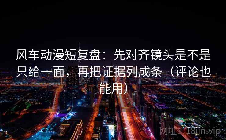 风车动漫短复盘：先对齐镜头是不是只给一面，再把证据列成条（评论也能用）