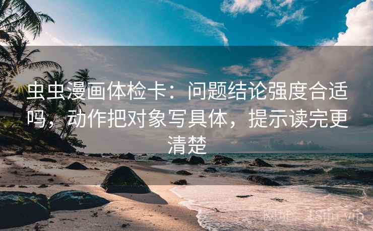 虫虫漫画体检卡：问题结论强度合适吗，动作把对象写具体，提示读完更清楚