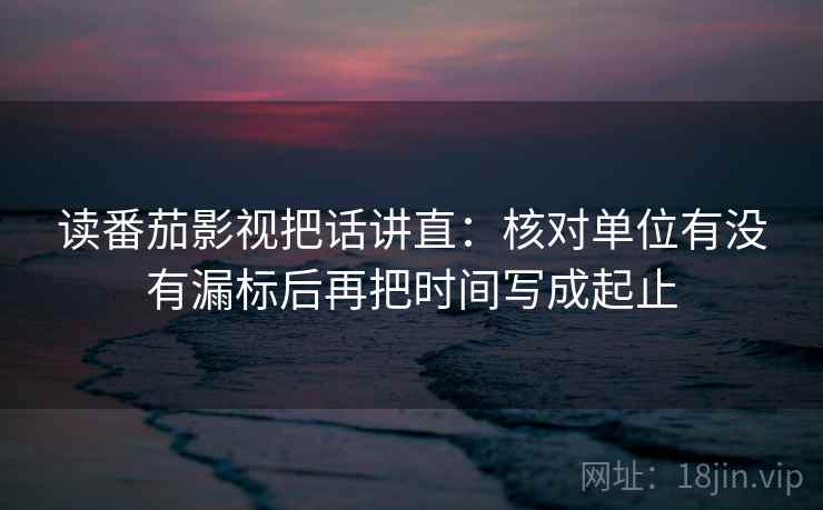 读番茄影视把话讲直：核对单位有没有漏标后再把时间写成起止